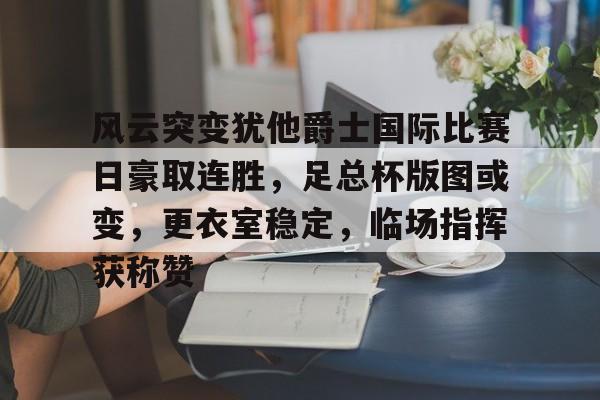 包含风云突变犹他爵士国际比赛日豪取连胜，足总杯版图或变，更衣室稳定，临场指挥获称赞的词条-乐鱼在线入口