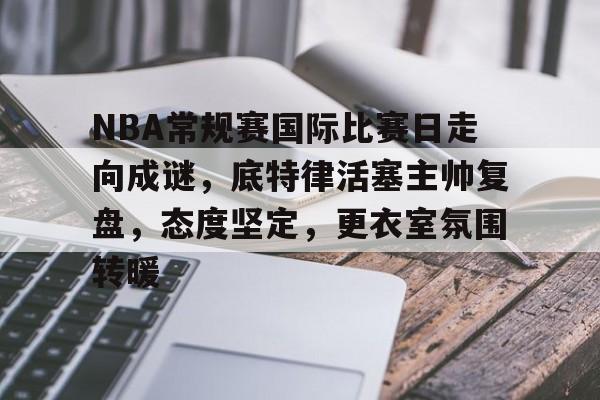 包含NBA常规赛国际比赛日走向成谜，底特律活塞主帅复盘，态度坚定，更衣室氛围转暖的词条-乐鱼网页版
