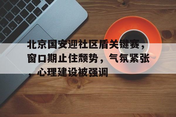 北京国安迎社区盾关键赛，窗口期止住颓势，气氛紧张，心理建设被强调的简单介绍-乐鱼网页版