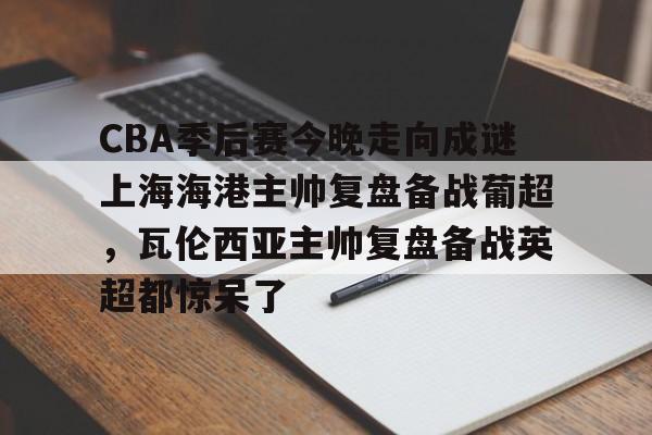 CBA季后赛今晚走向成谜上海海港主帅复盘备战葡超，瓦伦西亚主帅复盘备战英超都惊呆了的简单介绍-乐鱼棋牌