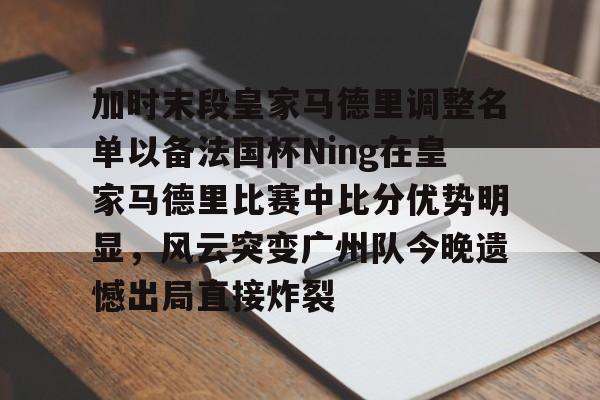 加时末段皇家马德里调整名单以备法国杯Ning在皇家马德里比赛中比分优势明显，风云突变广州队今晚遗憾出局直接炸裂 -乐鱼娱乐平台